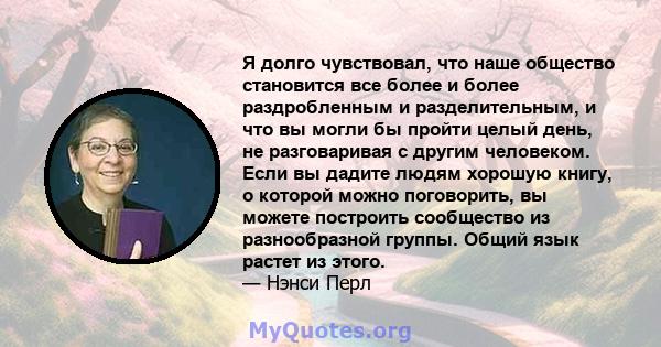 Я долго чувствовал, что наше общество становится все более и более раздробленным и разделительным, и что вы могли бы пройти целый день, не разговаривая с другим человеком. Если вы дадите людям хорошую книгу, о которой