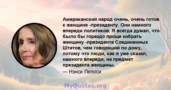 Американский народ очень, очень готов к женщине -президенту. Они намного впереди политиков. Я всегда думал, что было бы гораздо проще избрать женщину -президента Соединенных Штатов, чем говорящий по дому, потому что