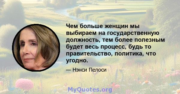 Чем больше женщин мы выбираем на государственную должность, тем более полезным будет весь процесс, будь то правительство, политика, что угодно.