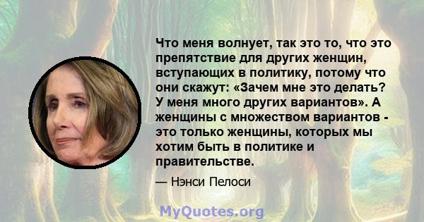 Что меня волнует, так это то, что это препятствие для других женщин, вступающих в политику, потому что они скажут: «Зачем мне это делать? У меня много других вариантов». А женщины с множеством вариантов - это только