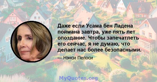 Даже если Усама бен Ладена поймана завтра, уже пять лет опоздание. Чтобы запечатлеть его сейчас, я не думаю, что делает нас более безопасными.