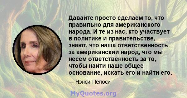 Давайте просто сделаем то, что правильно для американского народа. И те из нас, кто участвует в политике и правительстве, знают, что наша ответственность за американский народ, что мы несем ответственность за то, чтобы