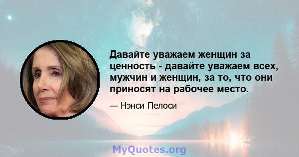 Давайте уважаем женщин за ценность - давайте уважаем всех, мужчин и женщин, за то, что они приносят на рабочее место.