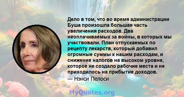 Дело в том, что во время администрации Буша произошла большая часть увеличения расходов. Два неоплачиваемых за войны, в которых мы участвовали. План отпускаемых по рецепту лекарств, который добавил огромные суммы к