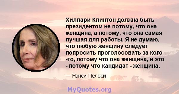 Хиллари Клинтон должна быть президентом не потому, что она женщина, а потому, что она самая лучшая для работы. Я не думаю, что любую женщину следует попросить проголосовать за кого -то, потому что она женщина, и это -