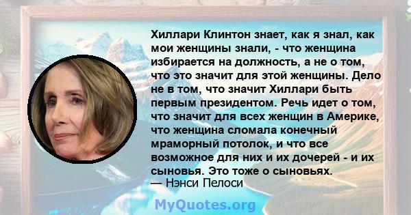 Хиллари Клинтон знает, как я знал, как мои женщины знали, - что женщина избирается на должность, а не о том, что это значит для этой женщины. Дело не в том, что значит Хиллари быть первым президентом. Речь идет о том,