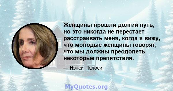 Женщины прошли долгий путь, но это никогда не перестает расстраивать меня, когда я вижу, что молодые женщины говорят, что мы должны преодолеть некоторые препятствия.