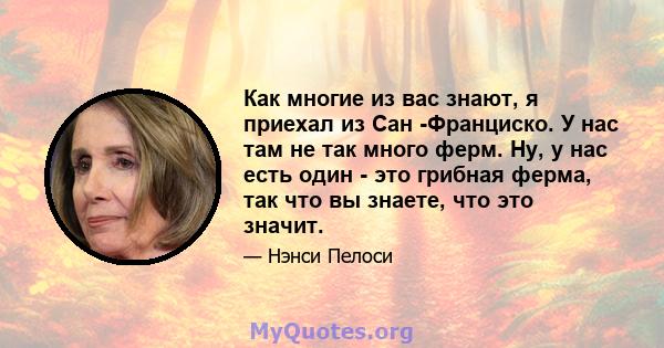 Как многие из вас знают, я приехал из Сан -Франциско. У нас там не так много ферм. Ну, у нас есть один - это грибная ферма, так что вы знаете, что это значит.