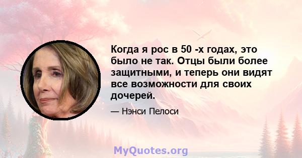 Когда я рос в 50 -х годах, это было не так. Отцы были более защитными, и теперь они видят все возможности для своих дочерей.