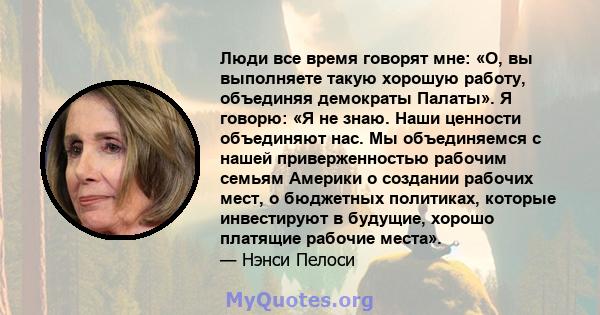 Люди все время говорят мне: «О, вы выполняете такую ​​хорошую работу, объединяя демократы Палаты». Я говорю: «Я не знаю. Наши ценности объединяют нас. Мы объединяемся с нашей приверженностью рабочим семьям Америки о