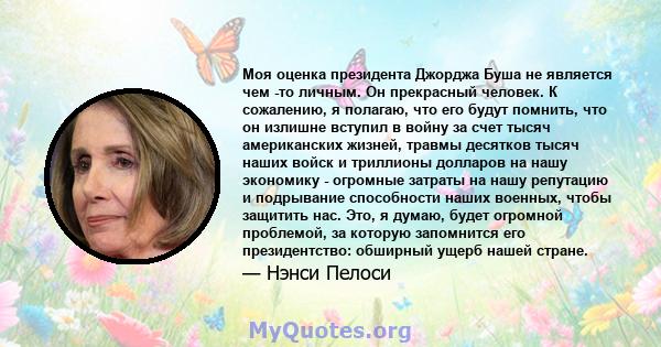 Моя оценка президента Джорджа Буша не является чем -то личным. Он прекрасный человек. К сожалению, я полагаю, что его будут помнить, что он излишне вступил в войну за счет тысяч американских жизней, травмы десятков