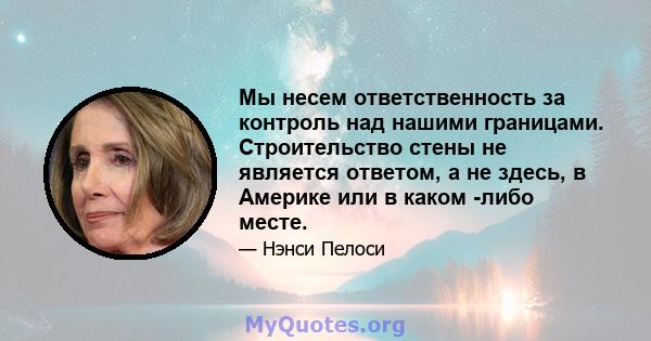 Мы несем ответственность за контроль над нашими границами. Строительство стены не является ответом, а не здесь, в Америке или в каком -либо месте.