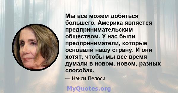 Мы все можем добиться большего. Америка является предпринимательским обществом. У нас были предприниматели, которые основали нашу страну. И они хотят, чтобы мы все время думали в новом, новом, разных способах.