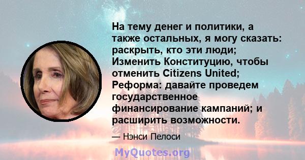 На тему денег и политики, а также остальных, я могу сказать: раскрыть, кто эти люди; Изменить Конституцию, чтобы отменить Citizens United; Реформа: давайте проведем государственное финансирование кампаний; и расширить