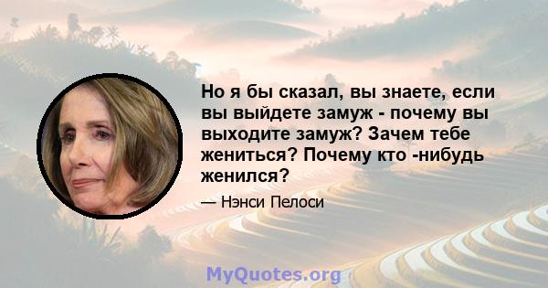 Но я бы сказал, вы знаете, если вы выйдете замуж - почему вы выходите замуж? Зачем тебе жениться? Почему кто -нибудь женился?