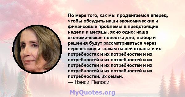 По мере того, как мы продвигаемся вперед, чтобы обсудить наши экономические и финансовые проблемы в предстоящие недели и месяцы, ясно одно: наша экономическая повестка дня, выбор и решения будут рассматриваться через