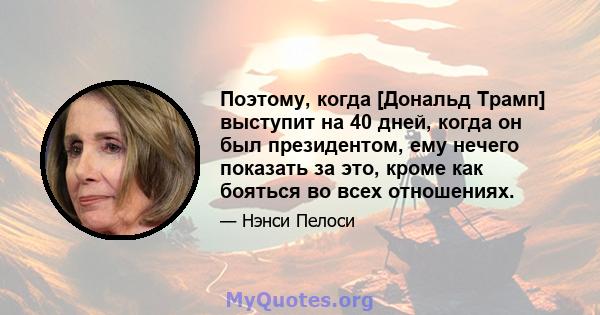 Поэтому, когда [Дональд Трамп] выступит на 40 дней, когда он был президентом, ему нечего показать за это, кроме как бояться во всех отношениях.