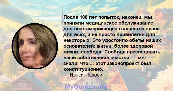 После 100 лет попыток, наконец, мы приняли медицинское обслуживание для всех американцев в качестве права для всех, а не просто привилегии для некоторых. Это удостоило обеты наших основателей: жизни, более здоровой