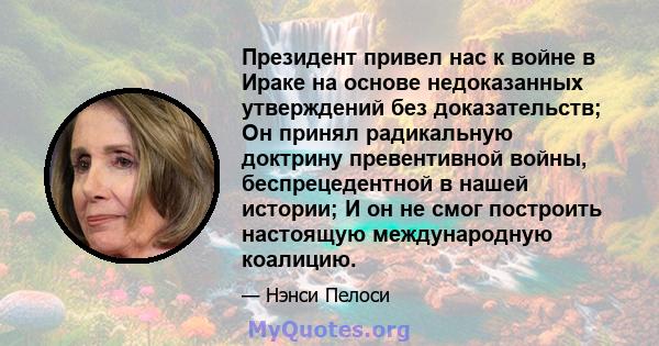 Президент привел нас к войне в Ираке на основе недоказанных утверждений без доказательств; Он принял радикальную доктрину превентивной войны, беспрецедентной в нашей истории; И он не смог построить настоящую