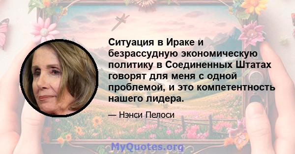 Ситуация в Ираке и безрассудную экономическую политику в Соединенных Штатах говорят для меня с одной проблемой, и это компетентность нашего лидера.