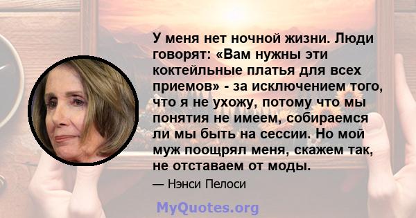 У меня нет ночной жизни. Люди говорят: «Вам нужны эти коктейльные платья для всех приемов» - за исключением того, что я не ухожу, потому что мы понятия не имеем, собираемся ли мы быть на сессии. Но мой муж поощрял меня, 