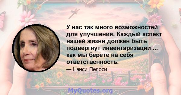 У нас так много возможностей для улучшения. Каждый аспект нашей жизни должен быть подвергнут инвентаризации ... как мы берете на себя ответственность.