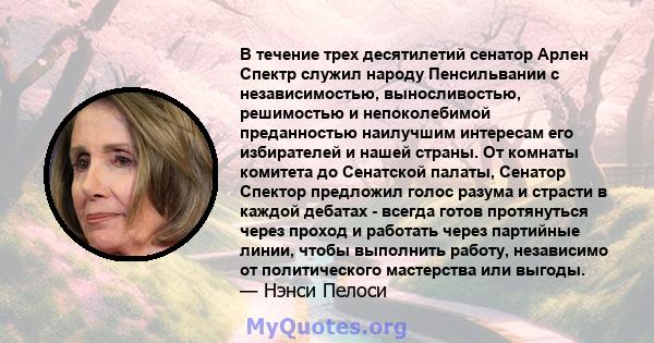 В течение трех десятилетий сенатор Арлен Спектр служил народу Пенсильвании с независимостью, выносливостью, решимостью и непоколебимой преданностью наилучшим интересам его избирателей и нашей страны. От комнаты комитета 