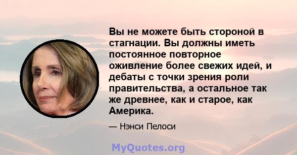 Вы не можете быть стороной в стагнации. Вы должны иметь постоянное повторное оживление более свежих идей, и дебаты с точки зрения роли правительства, а остальное так же древнее, как и старое, как Америка.