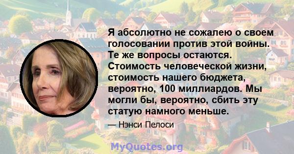 Я абсолютно не сожалею о своем голосовании против этой войны. Те же вопросы остаются. Стоимость человеческой жизни, стоимость нашего бюджета, вероятно, 100 миллиардов. Мы могли бы, вероятно, сбить эту статую намного