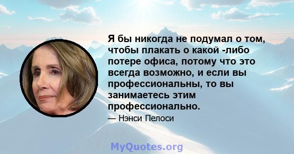 Я бы никогда не подумал о том, чтобы плакать о какой -либо потере офиса, потому что это всегда возможно, и если вы профессиональны, то вы занимаетесь этим профессионально.