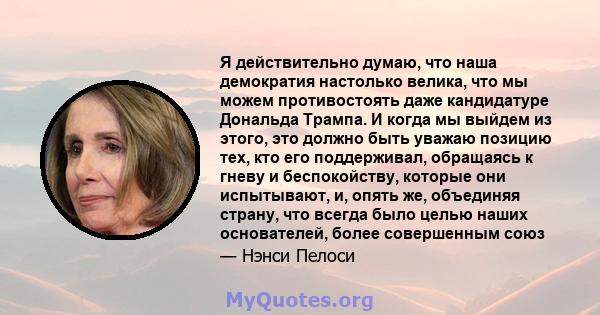 Я действительно думаю, что наша демократия настолько велика, что мы можем противостоять даже кандидатуре Дональда Трампа. И когда мы выйдем из этого, это должно быть уважаю позицию тех, кто его поддерживал, обращаясь к