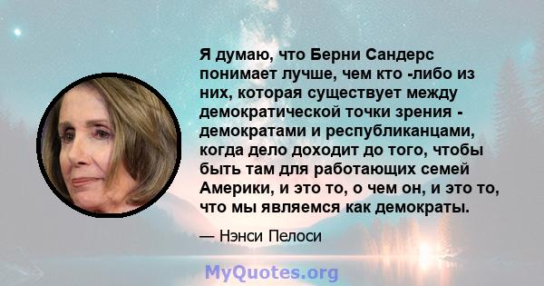 Я думаю, что Берни Сандерс понимает лучше, чем кто -либо из них, которая существует между демократической точки зрения - демократами и республиканцами, когда дело доходит до того, чтобы быть там для работающих семей