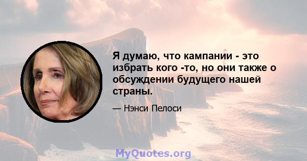 Я думаю, что кампании - это избрать кого -то, но они также о обсуждении будущего нашей страны.