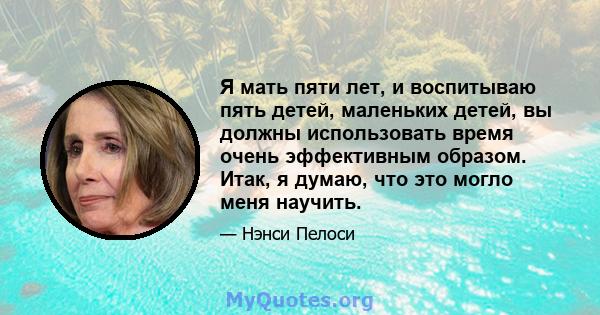 Я мать пяти лет, и воспитываю пять детей, маленьких детей, вы должны использовать время очень эффективным образом. Итак, я думаю, что это могло меня научить.