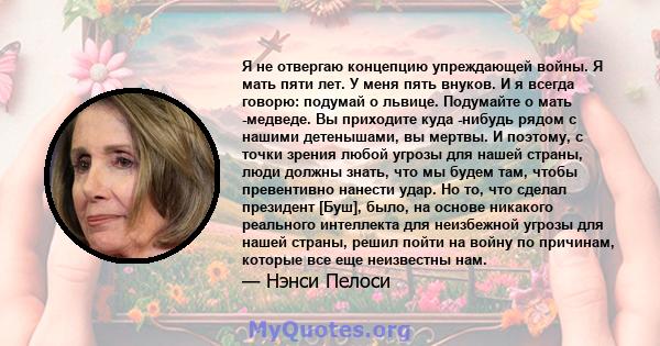 Я не отвергаю концепцию упреждающей войны. Я мать пяти лет. У меня пять внуков. И я всегда говорю: подумай о львице. Подумайте о мать -медведе. Вы приходите куда -нибудь рядом с нашими детенышами, вы мертвы. И поэтому,