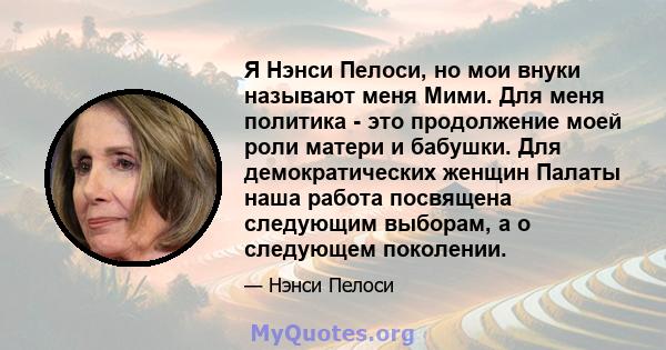 Я Нэнси Пелоси, но мои внуки называют меня Мими. Для меня политика - это продолжение моей роли матери и бабушки. Для демократических женщин Палаты наша работа посвящена следующим выборам, а о следующем поколении.