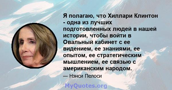 Я полагаю, что Хиллари Клинтон - одна из лучших подготовленных людей в нашей истории, чтобы войти в Овальный кабинет с ее видением, ее знаниями, ее опытом, ее стратегическим мышлением, ее связью с американским народом.