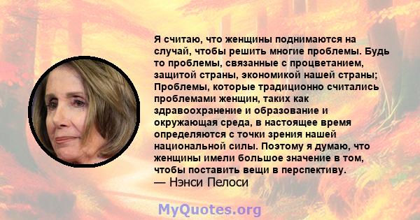 Я считаю, что женщины поднимаются на случай, чтобы решить многие проблемы. Будь то проблемы, связанные с процветанием, защитой страны, экономикой нашей страны; Проблемы, которые традиционно считались проблемами женщин,