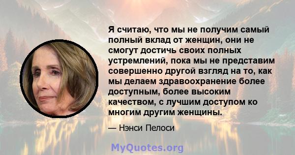 Я считаю, что мы не получим самый полный вклад от женщин, они не смогут достичь своих полных устремлений, пока мы не представим совершенно другой взгляд на то, как мы делаем здравоохранение более доступным, более