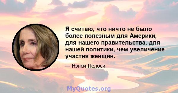 Я считаю, что ничто не было более полезным для Америки, для нашего правительства, для нашей политики, чем увеличение участия женщин.