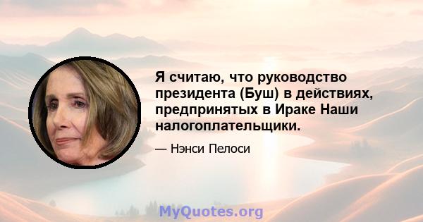 Я считаю, что руководство президента (Буш) в действиях, предпринятых в Ираке Наши налогоплательщики.