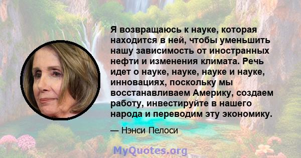 Я возвращаюсь к науке, которая находится в ней, чтобы уменьшить нашу зависимость от иностранных нефти и изменения климата. Речь идет о науке, науке, науке и науке, инновациях, поскольку мы восстанавливаем Америку,