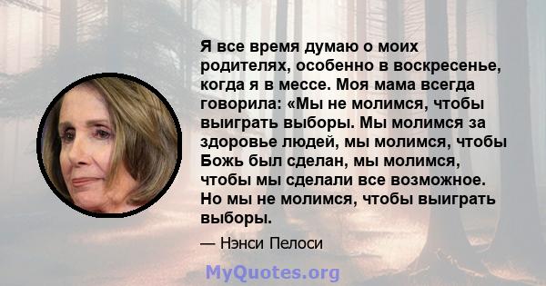 Я все время думаю о моих родителях, особенно в воскресенье, когда я в мессе. Моя мама всегда говорила: «Мы не молимся, чтобы выиграть выборы. Мы молимся за здоровье людей, мы молимся, чтобы Божь был сделан, мы молимся,