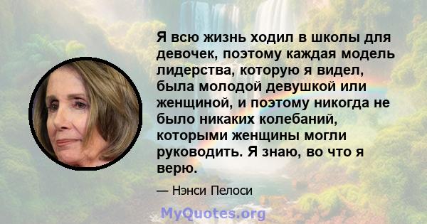 Я всю жизнь ходил в школы для девочек, поэтому каждая модель лидерства, которую я видел, была молодой девушкой или женщиной, и поэтому никогда не было никаких колебаний, которыми женщины могли руководить. Я знаю, во что 