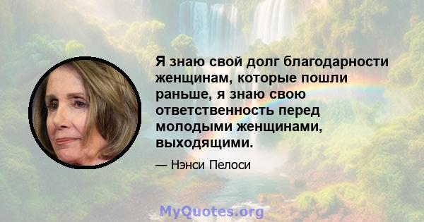 Я знаю свой долг благодарности женщинам, которые пошли раньше, я знаю свою ответственность перед молодыми женщинами, выходящими.