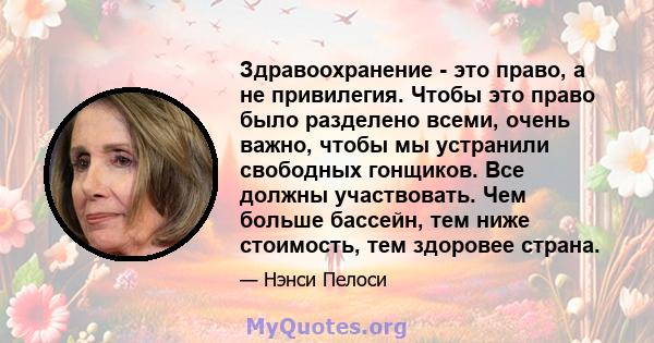 Здравоохранение - это право, а не привилегия. Чтобы это право было разделено всеми, очень важно, чтобы мы устранили свободных гонщиков. Все должны участвовать. Чем больше бассейн, тем ниже стоимость, тем здоровее страна.