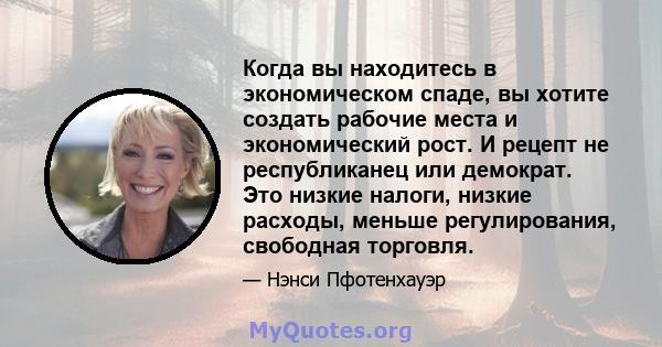 Когда вы находитесь в экономическом спаде, вы хотите создать рабочие места и экономический рост. И рецепт не республиканец или демократ. Это низкие налоги, низкие расходы, меньше регулирования, свободная торговля.