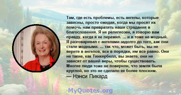 Там, где есть проблемы, есть ангелы, которые зависны, просто ожидая, когда мы просят их помочь нам превратить наши страдания в благословения. Я не религиозен, я говорю вам правду, когда я ее пережил. ... и я тоже не