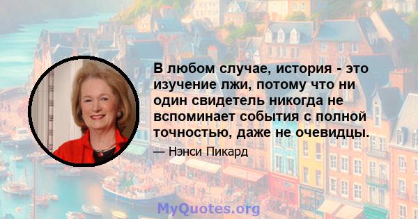 В любом случае, история - это изучение лжи, потому что ни один свидетель никогда не вспоминает события с полной точностью, даже не очевидцы.