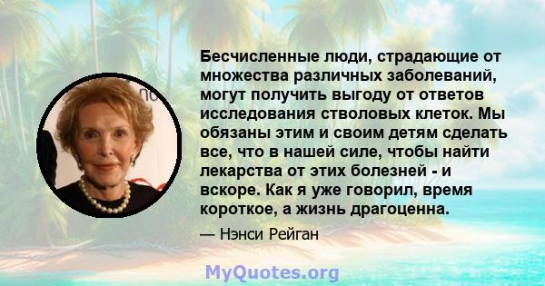 Бесчисленные люди, страдающие от множества различных заболеваний, могут получить выгоду от ответов исследования стволовых клеток. Мы обязаны этим и своим детям сделать все, что в нашей силе, чтобы найти лекарства от